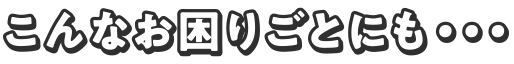 こんなお困りごとにも・・・